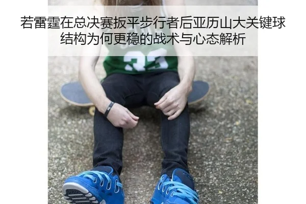 若雷霆在总决赛扳平步行者后亚历山大关键球结构为何更稳的战术与心态解析