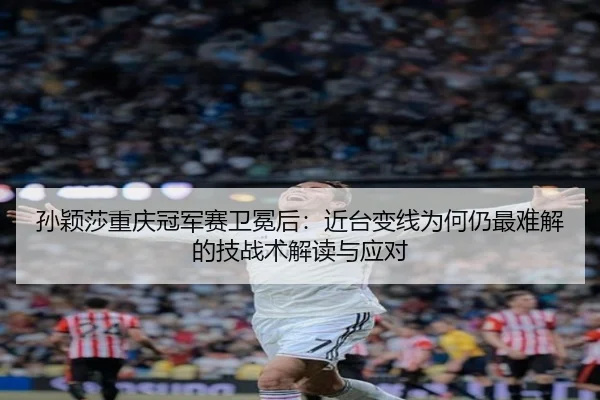 孙颖莎重庆冠军赛卫冕后：近台变线为何仍最难解的技战术解读与应对